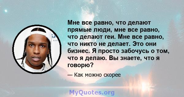 Мне все равно, что делают прямые люди, мне все равно, что делают геи. Мне все равно, что никто не делает. Это они бизнес. Я просто забочусь о том, что я делаю. Вы знаете, что я говорю?