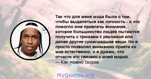 Так что для меня мода была о том, чтобы выделяться как личность - и это помогло мне привлечь внимание, которое большинство людей пытаются получить с трюками с рекламой или делая другие сумасшедшие вещи. Но я просто