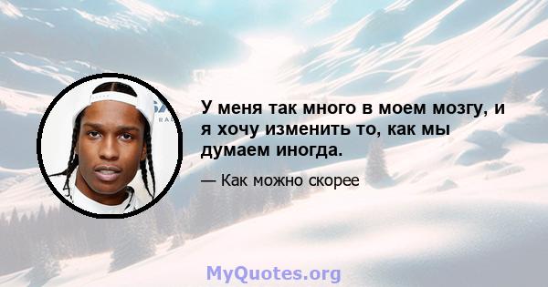 У меня так много в моем мозгу, и я хочу изменить то, как мы думаем иногда.