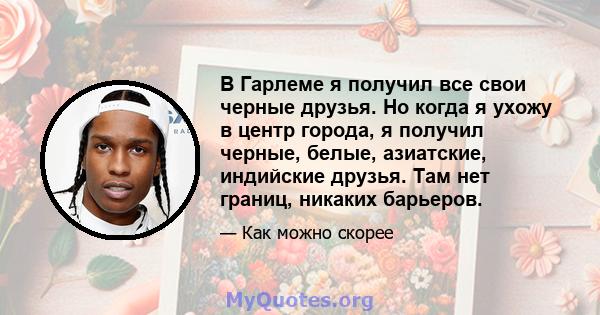 В Гарлеме я получил все свои черные друзья. Но когда я ухожу в центр города, я получил черные, белые, азиатские, индийские друзья. Там нет границ, никаких барьеров.