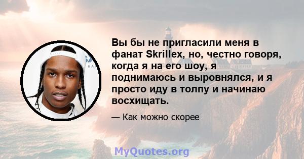 Вы бы не пригласили меня в фанат Skrillex, но, честно говоря, когда я на его шоу, я поднимаюсь и выровнялся, и я просто иду в толпу и начинаю восхищать.