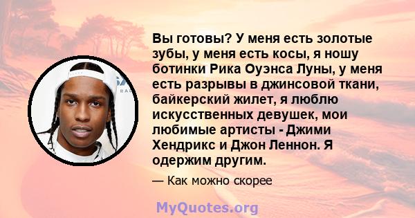 Вы готовы? У меня есть золотые зубы, у меня есть косы, я ношу ботинки Рика Оуэнса Луны, у меня есть разрывы в джинсовой ткани, байкерский жилет, я люблю искусственных девушек, мои любимые артисты - Джими Хендрикс и Джон 