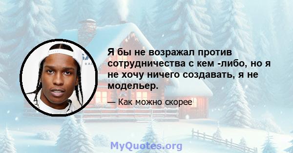 Я бы не возражал против сотрудничества с кем -либо, но я не хочу ничего создавать, я не модельер.