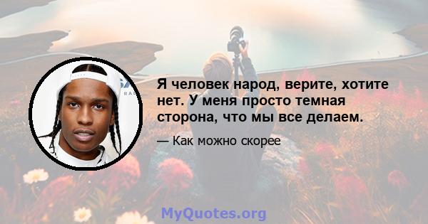 Я человек народ, верите, хотите нет. У меня просто темная сторона, что мы все делаем.