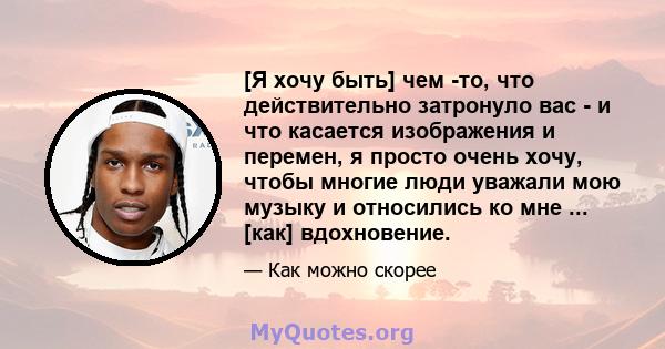 [Я хочу быть] чем -то, что действительно затронуло вас - и что касается изображения и перемен, я просто очень хочу, чтобы многие люди уважали мою музыку и относились ко мне ... [как] вдохновение.