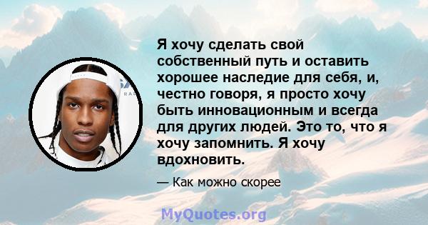 Я хочу сделать свой собственный путь и оставить хорошее наследие для себя, и, честно говоря, я просто хочу быть инновационным и всегда для других людей. Это то, что я хочу запомнить. Я хочу вдохновить.