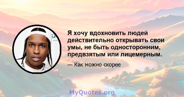 Я хочу вдохновить людей действительно открывать свои умы, не быть односторонним, предвзятым или лицемерным.