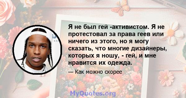 Я не был гей -активистом. Я не протестовал за права геев или ничего из этого, но я могу сказать, что многие дизайнеры, которых я ношу, - гей, и мне нравится их одежда.