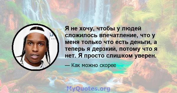 Я не хочу, чтобы у людей сложилось впечатление, что у меня только что есть деньги, а теперь я дерзкий, потому что я нет. Я просто слишком уверен.