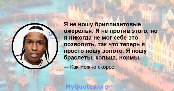 Я не ношу бриллиантовые ожерелья. Я не против этого, но я никогда не мог себе это позволить, так что теперь я просто ношу золото. Я ношу браслеты, кольца, нормы.