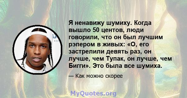 Я ненавижу шумиху. Когда вышло 50 центов, люди говорили, что он был лучшим рэпером в живых: «О, его застрелили девять раз, он лучше, чем Тупак, он лучше, чем Бигги». Это была все шумиха.