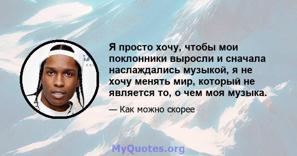 Я просто хочу, чтобы мои поклонники выросли и сначала наслаждались музыкой, я не хочу менять мир, который не является то, о чем моя музыка.