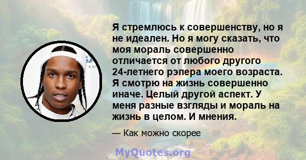 Я стремлюсь к совершенству, но я не идеален. Но я могу сказать, что моя мораль совершенно отличается от любого другого 24-летнего рэпера моего возраста. Я смотрю на жизнь совершенно иначе. Целый другой аспект. У меня