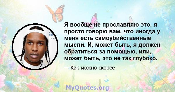 Я вообще не прославляю это, я просто говорю вам, что иногда у меня есть самоубийственные мысли. И, может быть, я должен обратиться за помощью, или, может быть, это не так глубоко.