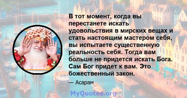 В тот момент, когда вы перестанете искать удовольствия в мирских вещах и стать настоящим мастером себя, вы испытаете существенную реальность себя. Тогда вам больше не придется искать Бога. Сам Бог придет к вам. Это