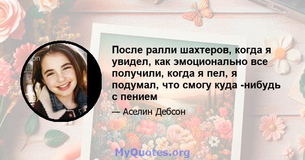 После ралли шахтеров, когда я увидел, как эмоционально все получили, когда я пел, я подумал, что смогу куда -нибудь с пением