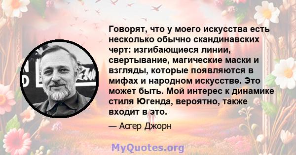 Говорят, что у моего искусства есть несколько обычно скандинавских черт: изгибающиеся линии, свертывание, магические маски и взгляды, которые появляются в мифах и народном искусстве. Это может быть. Мой интерес к