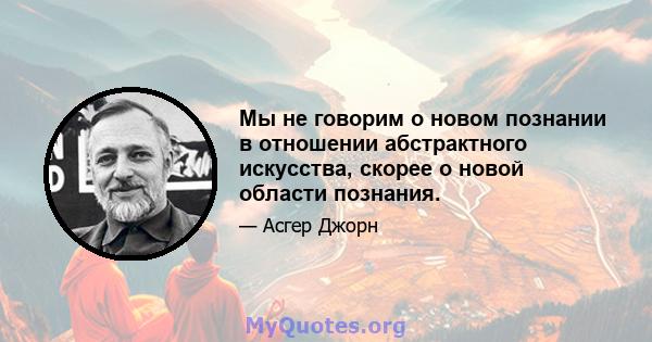 Мы не говорим о новом познании в отношении абстрактного искусства, скорее о новой области познания.