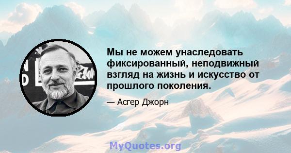 Мы не можем унаследовать фиксированный, неподвижный взгляд на жизнь и искусство от прошлого поколения.