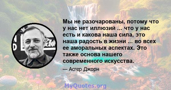 Мы не разочарованы, потому что у нас нет иллюзий ... что у нас есть и какова наша сила, это наша радость в жизни ... во всех ее аморальных аспектах. Это также основа нашего современного искусства.