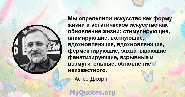 Мы определили искусство как форму жизни и эстетическое искусство как обновление жизни: стимулирующие, анимирующие, волнующие, вдохновляющие, вдохновляющие, ферментирующие, захватывающие фанатизирующие, взрывные и