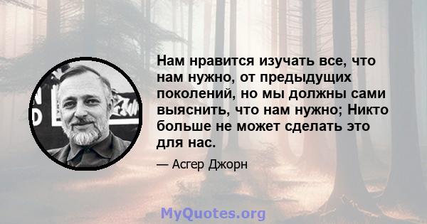 Нам нравится изучать все, что нам нужно, от предыдущих поколений, но мы должны сами выяснить, что нам нужно; Никто больше не может сделать это для нас.