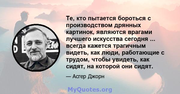 Те, кто пытается бороться с производством дрянных картинок, являются врагами лучшего искусства сегодня ... всегда кажется трагичным видеть, как люди, работающие с трудом, чтобы увидеть, как сидят, на которой они сидят.