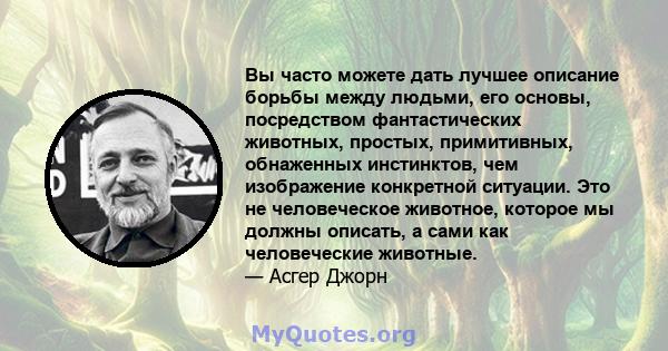 Вы часто можете дать лучшее описание борьбы между людьми, его основы, посредством фантастических животных, простых, примитивных, обнаженных инстинктов, чем изображение конкретной ситуации. Это не человеческое животное,