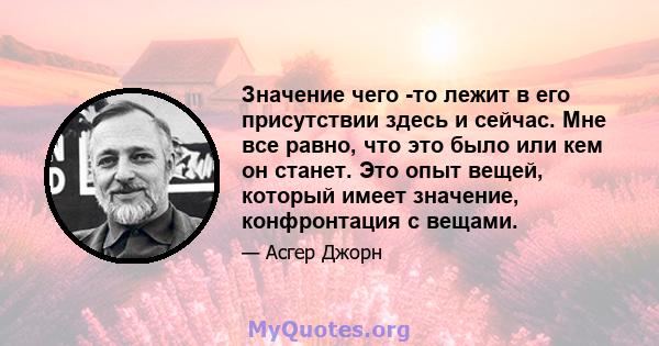 Значение чего -то лежит в его присутствии здесь и сейчас. Мне все равно, что это было или кем он станет. Это опыт вещей, который имеет значение, конфронтация с вещами.