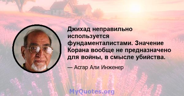 Джихад неправильно используется фундаменталистами. Значение Корана вообще не предназначено для войны, в смысле убийства.