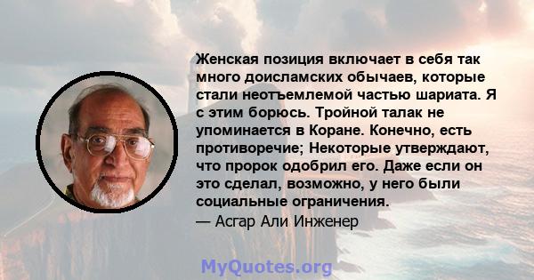 Женская позиция включает в себя так много доисламских обычаев, которые стали неотъемлемой частью шариата. Я с этим борюсь. Тройной талак не упоминается в Коране. Конечно, есть противоречие; Некоторые утверждают, что