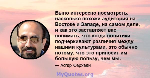 Было интересно посмотреть, насколько похожи аудитория на Востоке и Западе, на самом деле, и как это заставляет вас понимать, что когда политики подчеркивают различия между нашими культурами, это обычно потому, что это