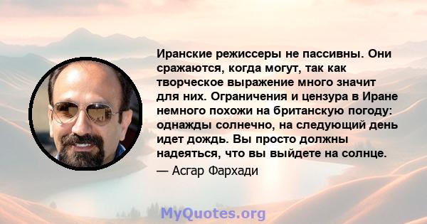 Иранские режиссеры не пассивны. Они сражаются, когда могут, так как творческое выражение много значит для них. Ограничения и цензура в Иране немного похожи на британскую погоду: однажды солнечно, на следующий день идет