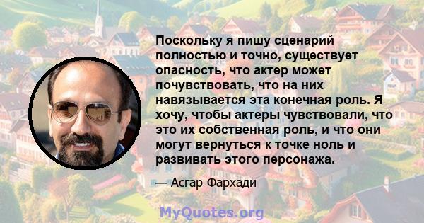 Поскольку я пишу сценарий полностью и точно, существует опасность, что актер может почувствовать, что на них навязывается эта конечная роль. Я хочу, чтобы актеры чувствовали, что это их собственная роль, и что они могут 