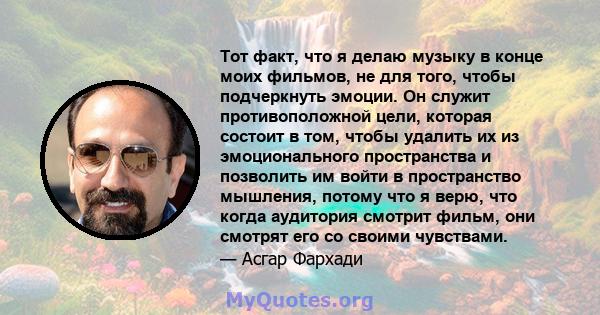 Тот факт, что я делаю музыку в конце моих фильмов, не для того, чтобы подчеркнуть эмоции. Он служит противоположной цели, которая состоит в том, чтобы удалить их из эмоционального пространства и позволить им войти в