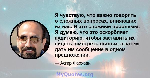 Я чувствую, что важно говорить о сложных вопросах, влияющих на нас. И это сложные проблемы. Я думаю, что это оскорбляет аудиторию, чтобы заставить их сидеть, смотреть фильм, а затем дать им сообщение в одном предложении.