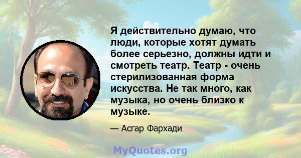 Я действительно думаю, что люди, которые хотят думать более серьезно, должны идти и смотреть театр. Театр - очень стерилизованная форма искусства. Не так много, как музыка, но очень близко к музыке.