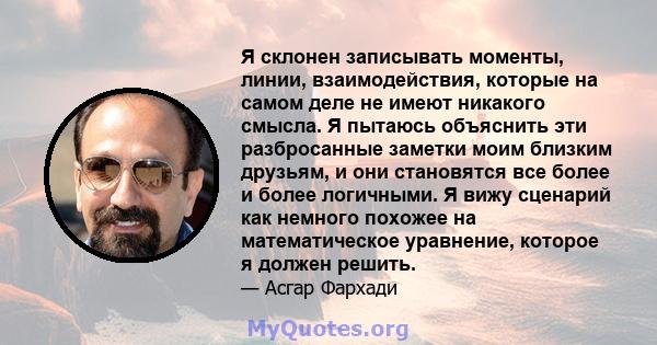 Я склонен записывать моменты, линии, взаимодействия, которые на самом деле не имеют никакого смысла. Я пытаюсь объяснить эти разбросанные заметки моим близким друзьям, и они становятся все более и более логичными. Я