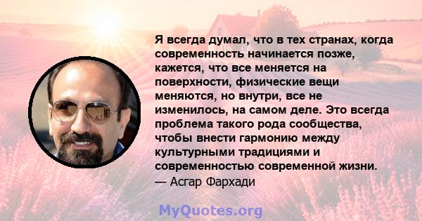 Я всегда думал, что в тех странах, когда современность начинается позже, кажется, что все меняется на поверхности, физические вещи меняются, но внутри, все не изменилось, на самом деле. Это всегда проблема такого рода