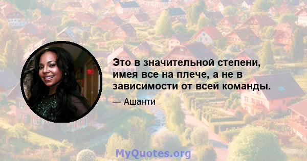 Это в значительной степени, имея все на плече, а не в зависимости от всей команды.