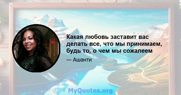 Какая любовь заставит вас делать все, что мы принимаем, будь то, о чем мы сожалеем