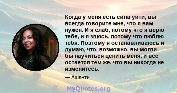 Когда у меня есть сила уйти, вы всегда говорите мне, что я вам нужен. И я слаб, потому что я верю тебе, и я злюсь, потому что люблю тебя. Поэтому я останавливаюсь и думаю, что, возможно, вы могли бы научиться ценить