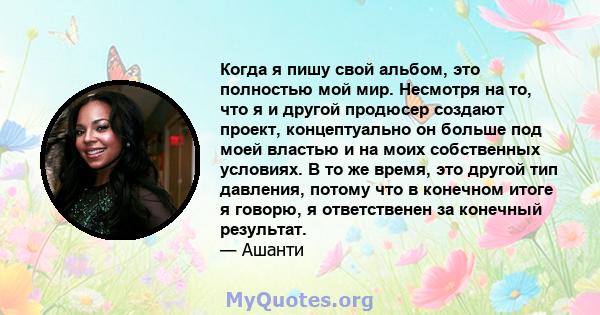 Когда я пишу свой альбом, это полностью мой мир. Несмотря на то, что я и другой продюсер создают проект, концептуально он больше под моей властью и на моих собственных условиях. В то же время, это другой тип давления,