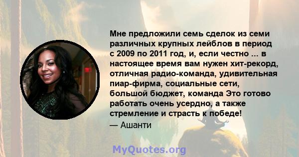 Мне предложили семь сделок из семи различных крупных лейблов в период с 2009 по 2011 год, и, если честно ... в настоящее время вам нужен хит-рекорд, отличная радио-команда, удивительная пиар-фирма, социальные сети,