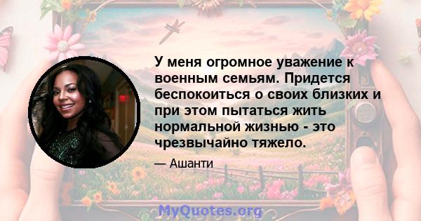 У меня огромное уважение к военным семьям. Придется беспокоиться о своих близких и при этом пытаться жить нормальной жизнью - это чрезвычайно тяжело.