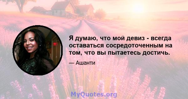 Я думаю, что мой девиз - всегда оставаться сосредоточенным на том, что вы пытаетесь достичь.