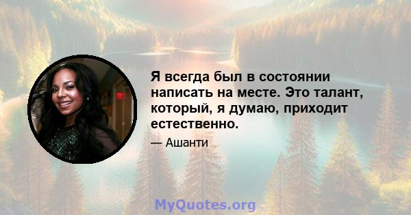 Я всегда был в состоянии написать на месте. Это талант, который, я думаю, приходит естественно.