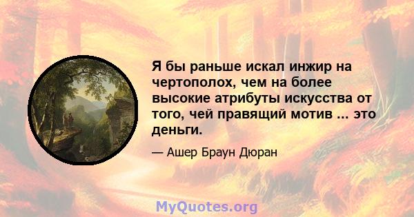 Я бы раньше искал инжир на чертополох, чем на более высокие атрибуты искусства от того, чей правящий мотив ... это деньги.