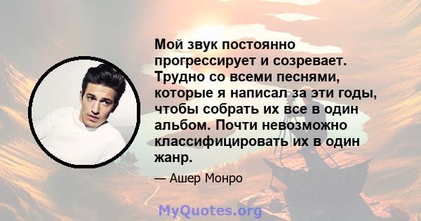 Мой звук постоянно прогрессирует и созревает. Трудно со всеми песнями, которые я написал за эти годы, чтобы собрать их все в один альбом. Почти невозможно классифицировать их в один жанр.