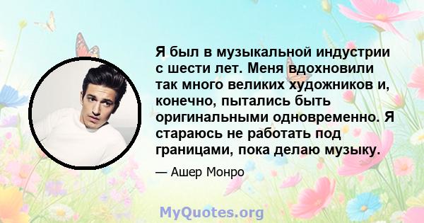 Я был в музыкальной индустрии с шести лет. Меня вдохновили так много великих художников и, конечно, пытались быть оригинальными одновременно. Я стараюсь не работать под границами, пока делаю музыку.